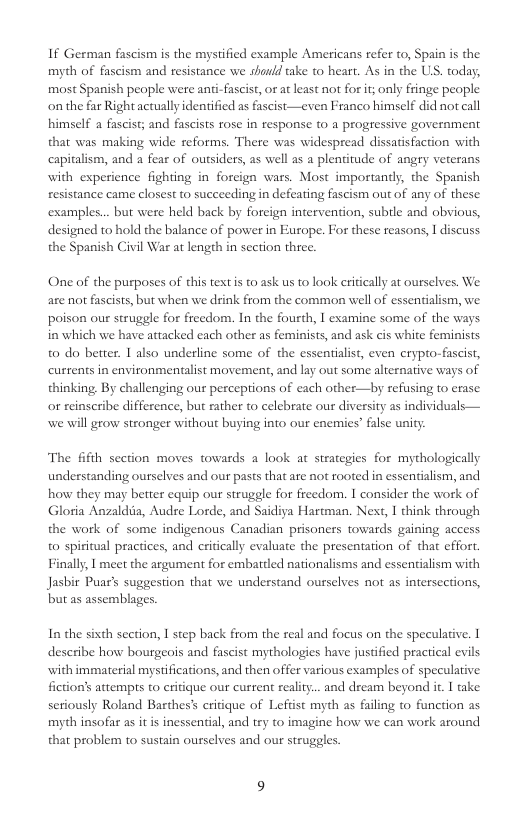 If German fascism is the mystified example Americans refer to, Spain is the myth of fascism and resistance we should take to heart. As in the US. today, most Spanish people were ani-fascist, or at least not for it; only fringe people onthe far Right actually identified as fascist—even Franco himself did not call himself a fascist; and fascists rose in response t0  progressive government that was making wide reforms. There was widespread dissatisfaction with capitalism, and a fear of outsiders, as well as a plentitude of angry veterans with experience fighting in foreign wars. Most importandy, the Spanish resistance came closest to succeeding in defeating fascism out of any of these examples... but were held back by foreign intervention, subtle and obvious, designed to hold the balance of power in Europe. For these reasons, I discuss. the Spanish Civil War at length in section three.  One of the purposes of this textis to ask us to look eritically at ourselves. We are not fascists, but when we drink from the common well of essentialism, we poison our struggle for freedom. In the fourth, 1 examine some of the ways in which we have attacked each other as feminists, and ask cis white feminists t0 do betrer. 1 also underline some of the essentialist, even crypto-fascist, currents in environmentalist movement, and lay out some alternative ways of thinking By challenging our perceptions of each other—by refusing to erase or reinscribe difference, but rather to celebrate our diversity as individuals— we will grow stronger without buying into our enemies” false unity  The fifth section moves towards a look at strategies for mythologically understanding ourselves and our pasts that are not rooted in essenialism, and how they may better equip our struggle for freedom. I consider the work of Gloria Anzaldia, Audse Lorde, and Saidiya Hartman. Next, 1 think through the work of some indigenous Canadian prisoners towards gaining access o spiritual practices, and eritically evaluate the presentation of that effor. Finally, | meet the argument for embattled nationalisms and essentialism with Jasbir Puar’s suggestion that we understand ourselves not as intersections, but as assemblages.  In the sixth section, I step back from the real and focus on the speculative. I deseribe how bourgeois and fascist mythologies have justified practical evils with immaterial mystifications, and then offer various examples of speculative. fiction’s attempts to critique our current reality... aind dream beyond it. I ake seriously Roland Barthes’ eritique of Leftist myth as faling to function as myth insofar as it is inessential, and try to imagine how we can work around that problem to sustain ouselves and our struggles. 